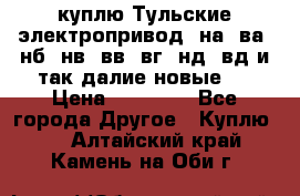 куплю Тульские электропривод  на, ва, нб, нв, вв, вг, нд, вд и так далие новые   › Цена ­ 85 500 - Все города Другое » Куплю   . Алтайский край,Камень-на-Оби г.